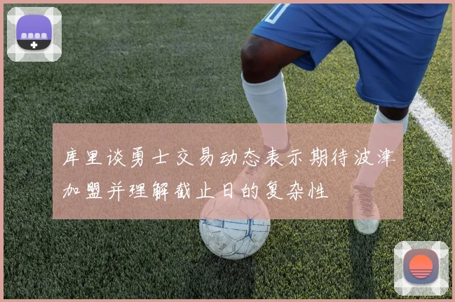 库里谈勇士交易动态表示期待波津加盟并理解截止日的复杂性
