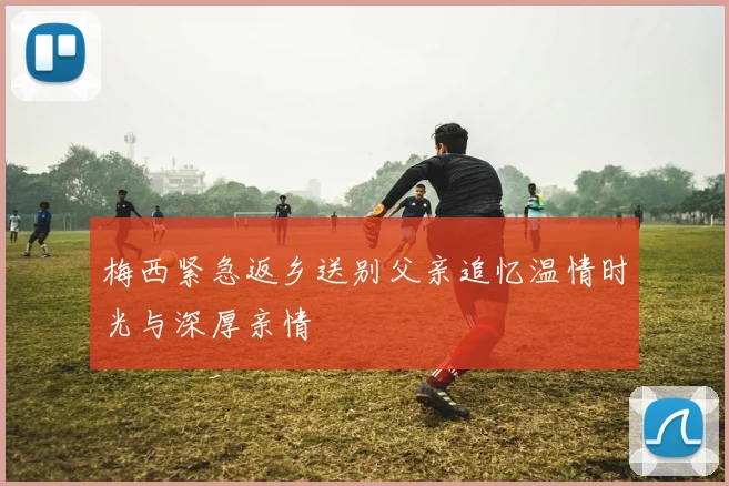 梅西紧急返乡送别父亲追忆温情时光与深厚亲情