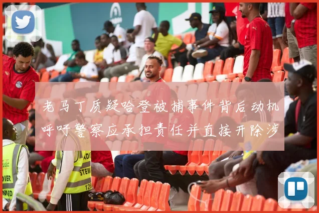 老马丁质疑哈登被捕事件背后动机呼吁警察应承担责任并直接开除涉事人员