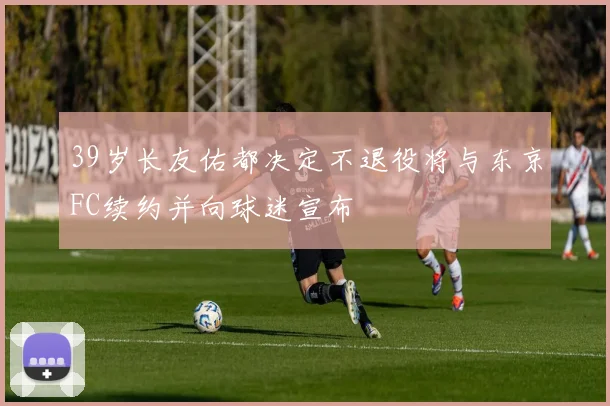 39岁长友佑都决定不退役将与东京FC续约并向球迷宣布