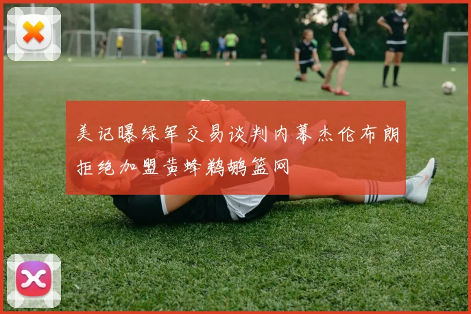美记曝绿军交易谈判内幕杰伦布朗拒绝加盟黄蜂鹈鹕篮网
