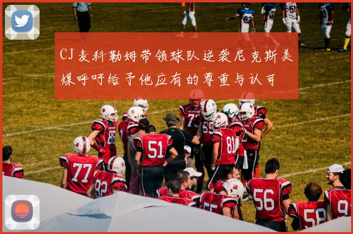 CJ麦科勒姆带领球队逆袭尼克斯美媒呼吁给予他应有的尊重与认可