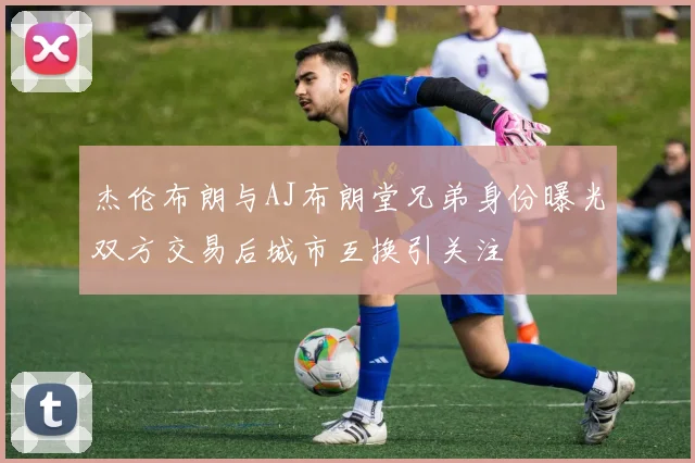 杰伦布朗与AJ布朗堂兄弟身份曝光双方交易后城市互换引关注