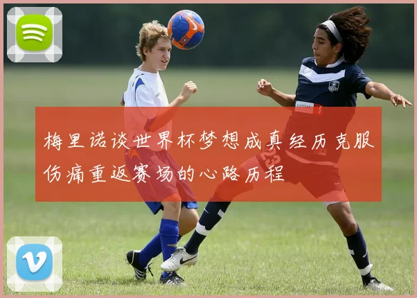 梅里诺谈世界杯梦想成真经历克服伤痛重返赛场的心路历程