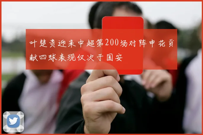 叶楚贵迎来中超第200场对阵申花贡献四球表现仅次于国安