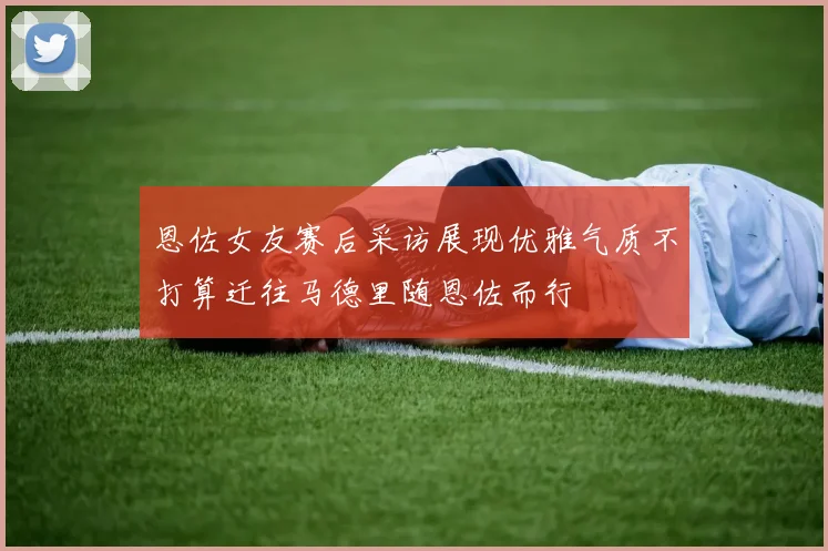 恩佐女友赛后采访展现优雅气质不打算迁往马德里随恩佐而行