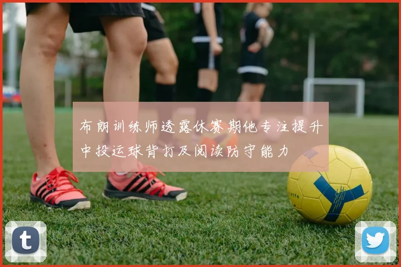 布朗训练师透露休赛期他专注提升中投运球背打及阅读防守能力