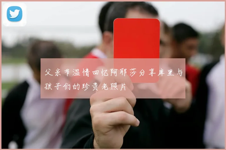 父亲节温情回忆阿耶莎分享库里与孩子们的珍贵老照片