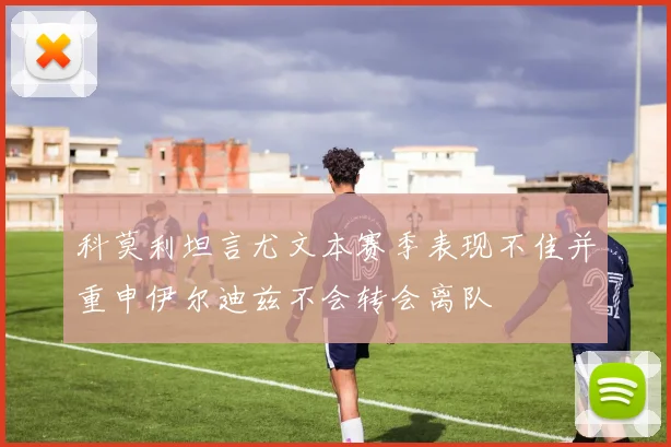 科莫利坦言尤文本赛季表现不佳并重申伊尔迪兹不会转会离队