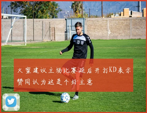 火蜜建议主场比赛延后开打KD表示赞同认为这是个好主意