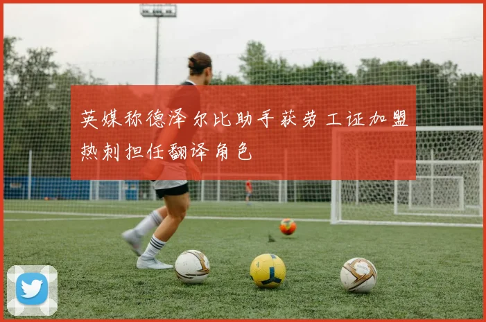 英媒称德泽尔比助手获劳工证加盟热刺担任翻译角色