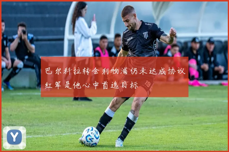 巴尔科拉转会利物浦仍未达成协议红军是他心中首选目标