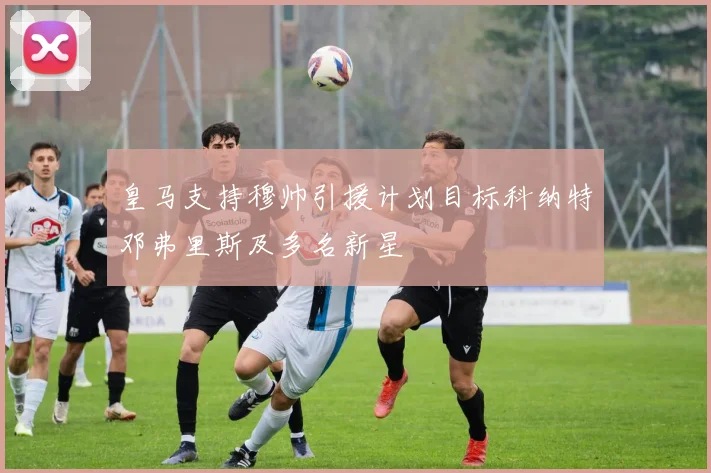 皇马支持穆帅引援计划目标科纳特邓弗里斯及多名新星