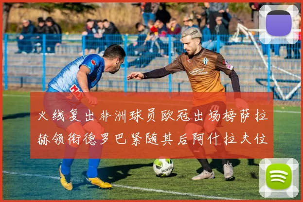 火线复出非洲球员欧冠出场榜萨拉赫领衔德罗巴紧随其后阿什拉夫位列第四