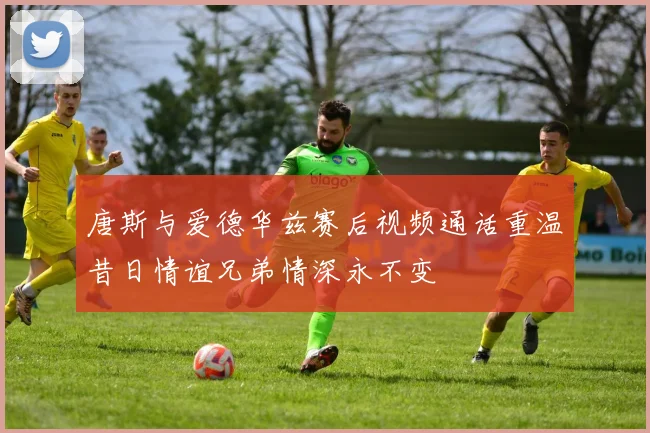 唐斯与爱德华兹赛后视频通话重温昔日情谊兄弟情深永不变