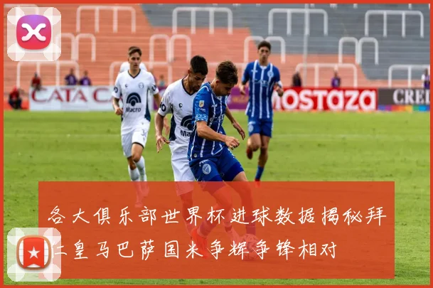 各大俱乐部世界杯进球数据揭秘拜仁皇马巴萨国米争辉争锋相对