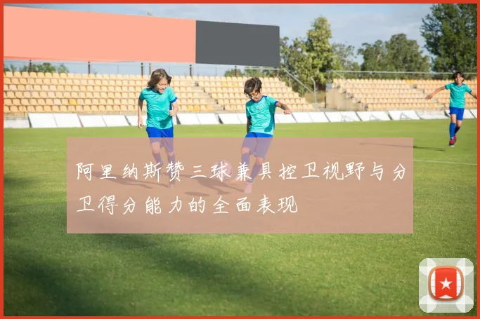 阿里纳斯赞三球兼具控卫视野与分卫得分能力的全面表现