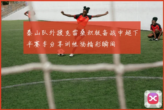 泰山队外援克雷桑积极备战中超下半赛季分享训练场精彩瞬间