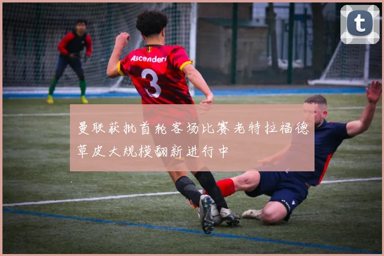 曼联获批首轮客场比赛老特拉福德草皮大规模翻新进行中
