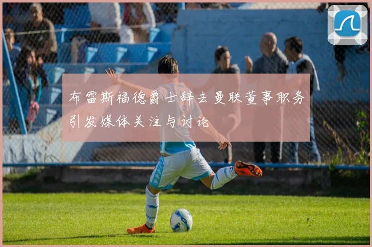 布雷斯福德爵士辞去曼联董事职务引发媒体关注与讨论