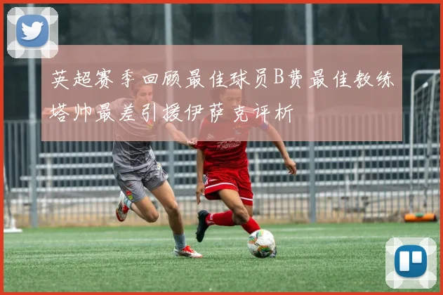 英超赛季回顾最佳球员B费最佳教练塔帅最差引援伊萨克评析