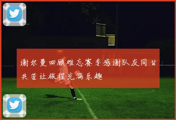 谢尔曼回顾难忘赛季感谢队友同甘共苦让旅程充满乐趣